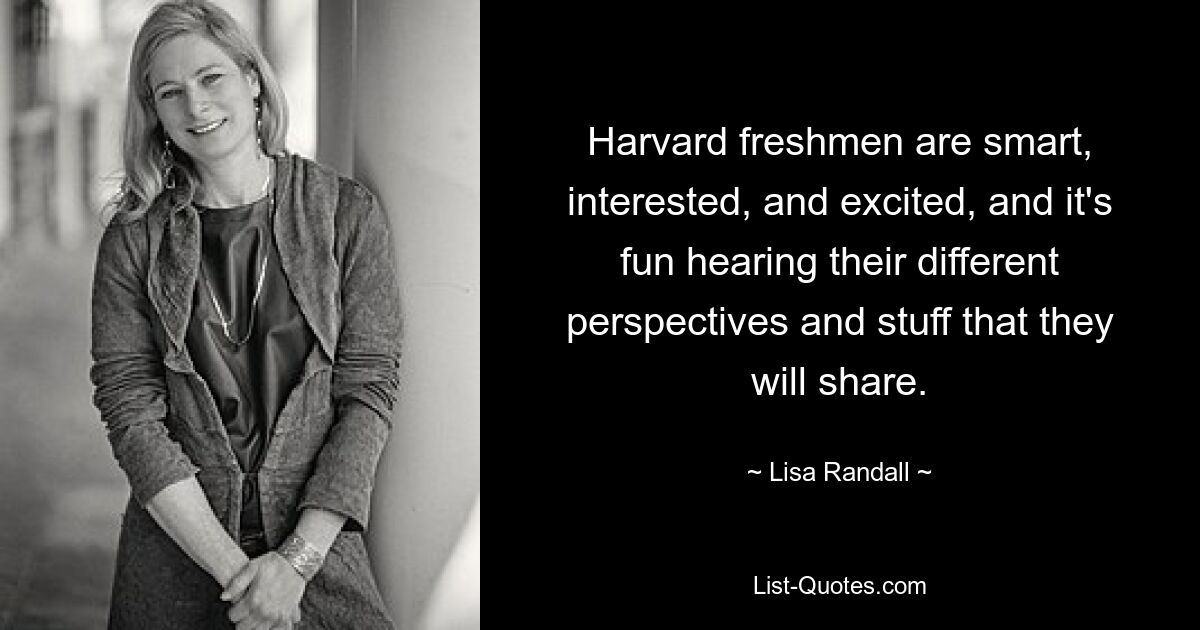 Harvard freshmen are smart, interested, and excited, and it's fun hearing their different perspectives and stuff that they will share. — © Lisa Randall