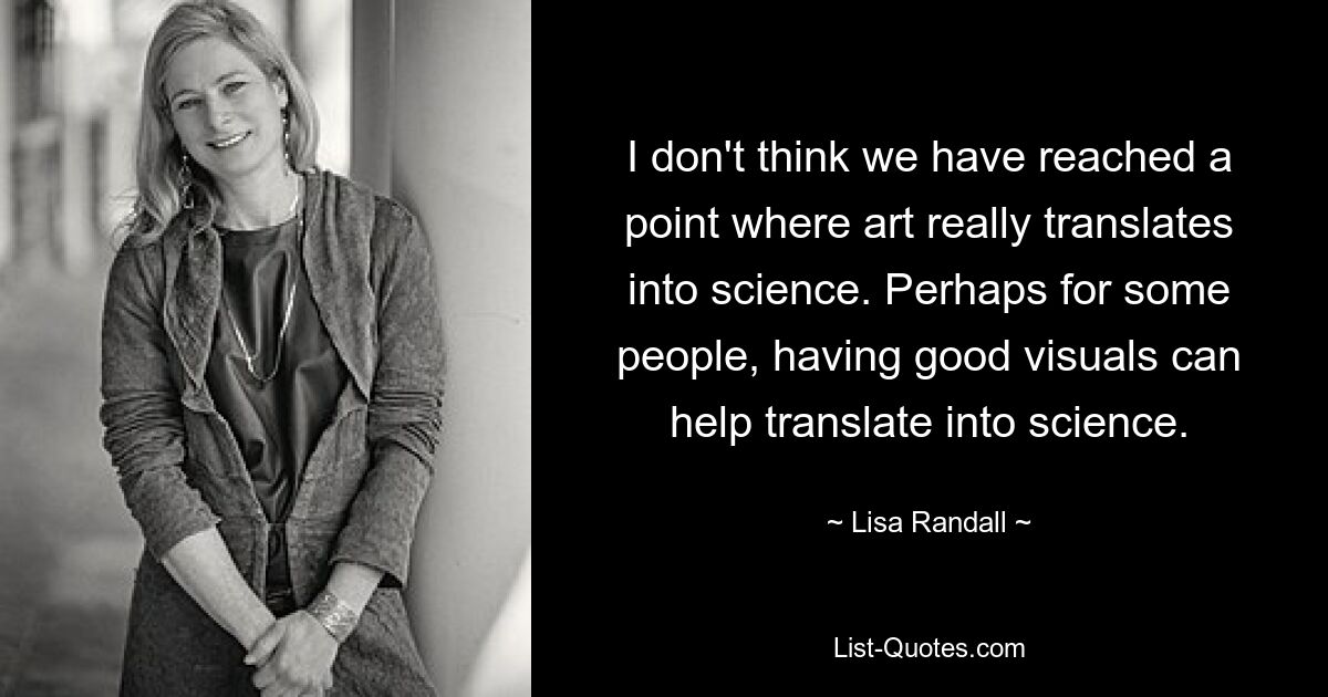 I don't think we have reached a point where art really translates into science. Perhaps for some people, having good visuals can help translate into science. — © Lisa Randall