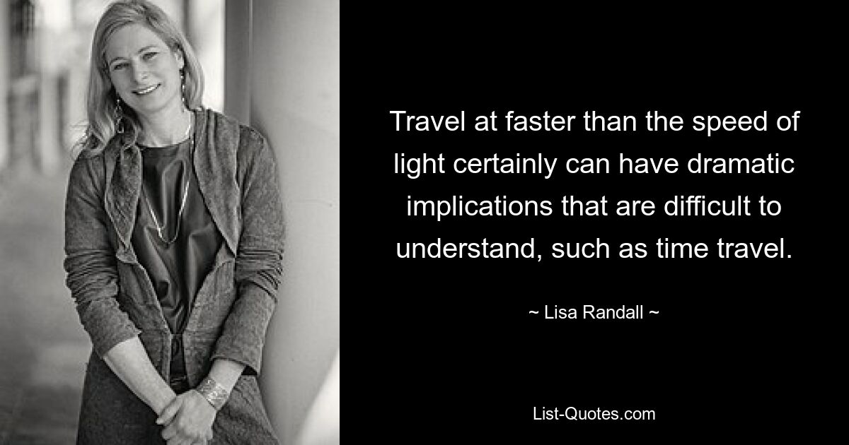 Travel at faster than the speed of light certainly can have dramatic implications that are difficult to understand, such as time travel. — © Lisa Randall