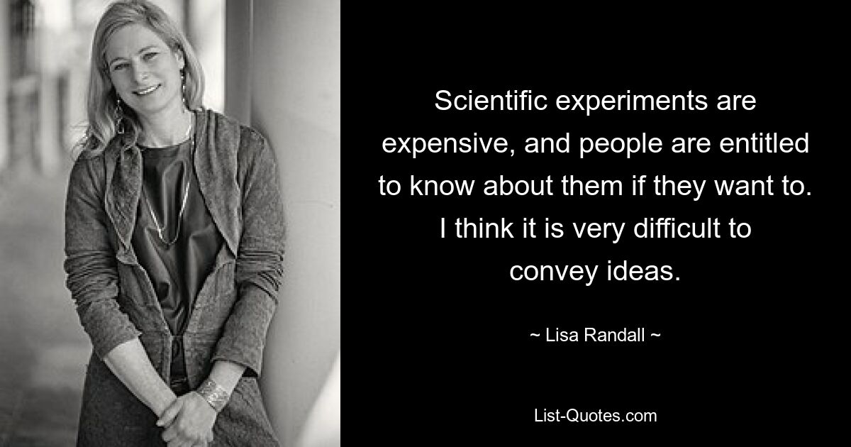 Scientific experiments are expensive, and people are entitled to know about them if they want to. I think it is very difficult to convey ideas. — © Lisa Randall