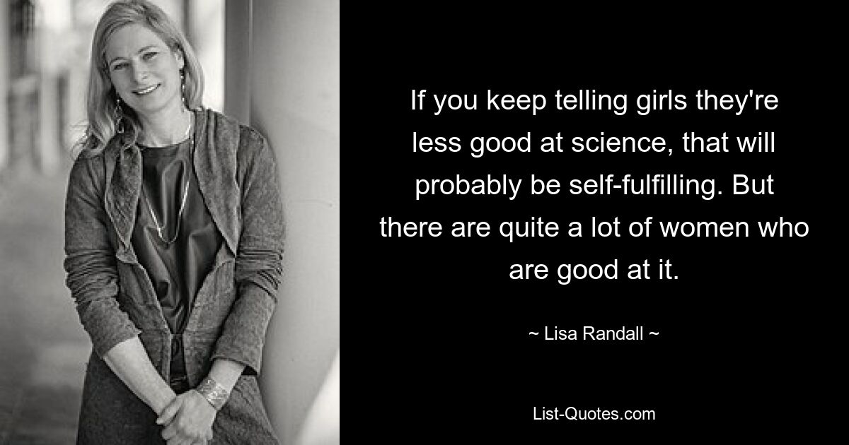 If you keep telling girls they're less good at science, that will probably be self-fulfilling. But there are quite a lot of women who are good at it. — © Lisa Randall