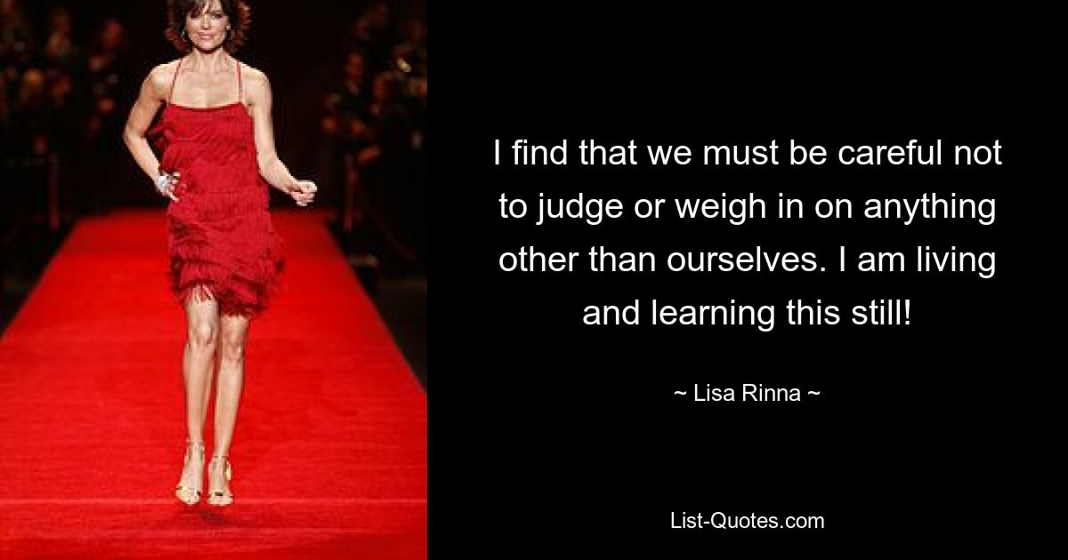 I find that we must be careful not to judge or weigh in on anything other than ourselves. I am living and learning this still! — © Lisa Rinna