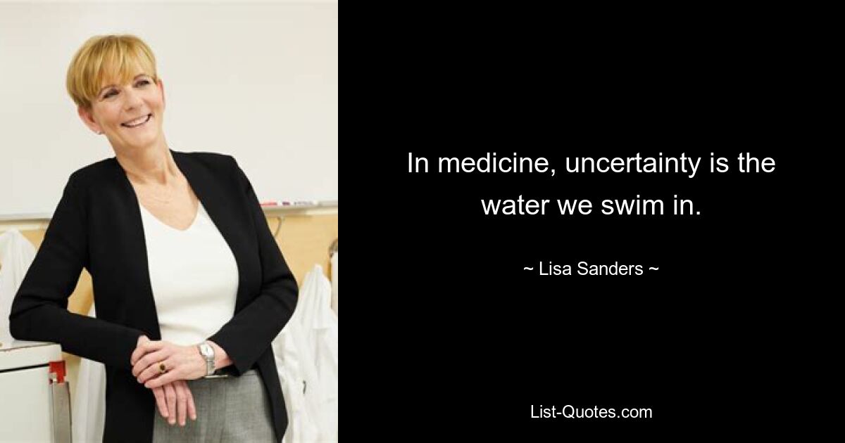 In medicine, uncertainty is the water we swim in. — © Lisa Sanders