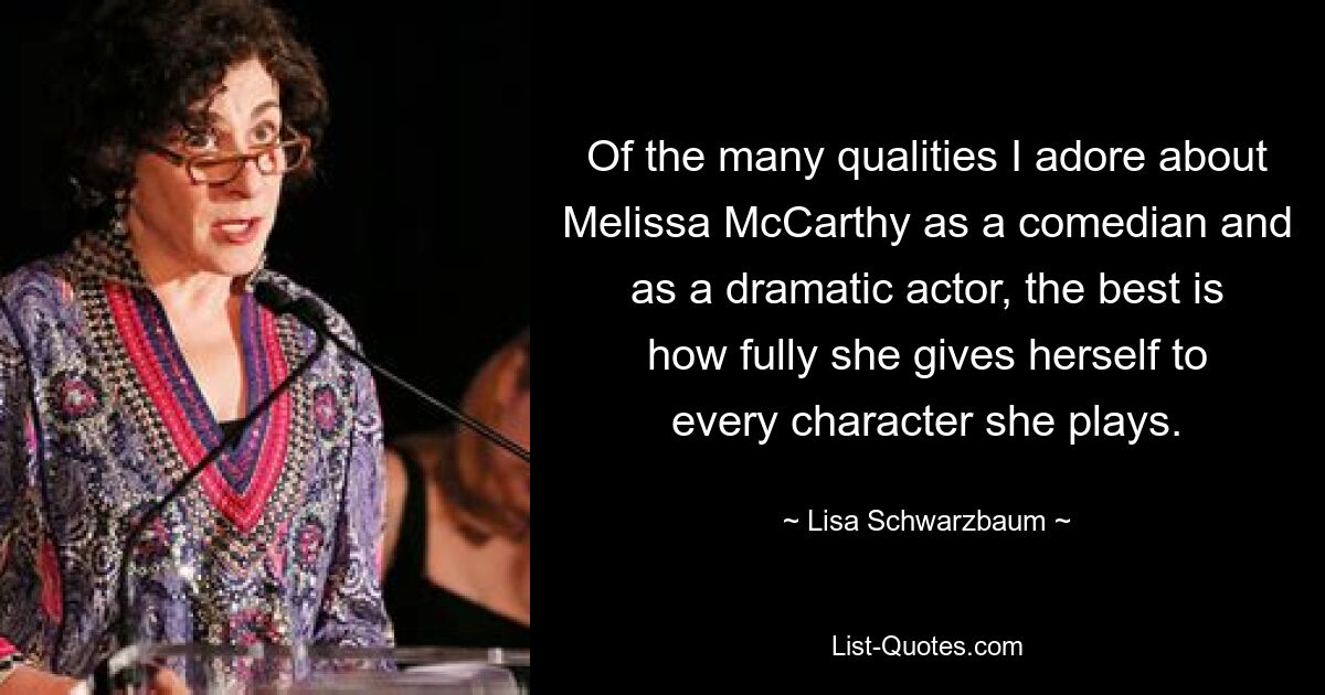 Of the many qualities I adore about Melissa McCarthy as a comedian and as a dramatic actor, the best is how fully she gives herself to every character she plays. — © Lisa Schwarzbaum