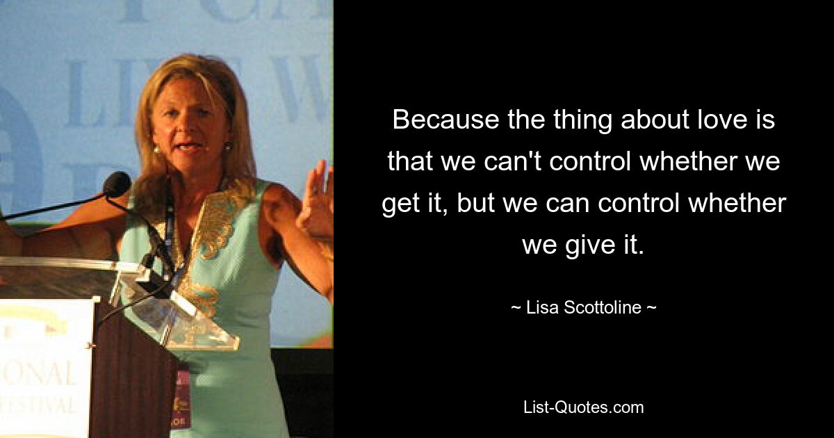 Because the thing about love is that we can't control whether we get it, but we can control whether we give it. — © Lisa Scottoline