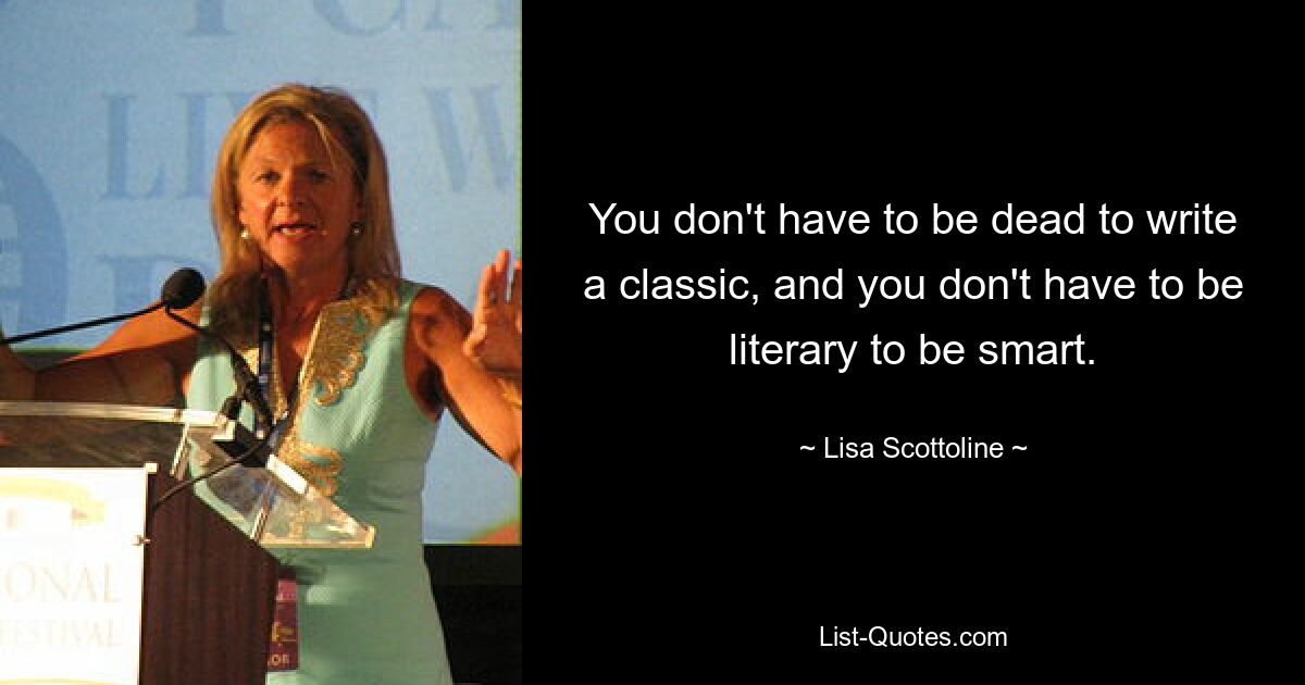 You don't have to be dead to write a classic, and you don't have to be literary to be smart. — © Lisa Scottoline