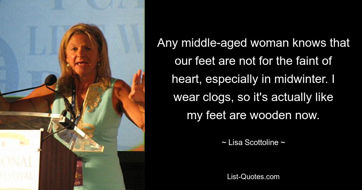 Any middle-aged woman knows that our feet are not for the faint of heart, especially in midwinter. I wear clogs, so it's actually like my feet are wooden now. — © Lisa Scottoline