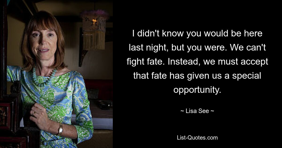 I didn't know you would be here last night, but you were. We can't fight fate. Instead, we must accept that fate has given us a special opportunity. — © Lisa See