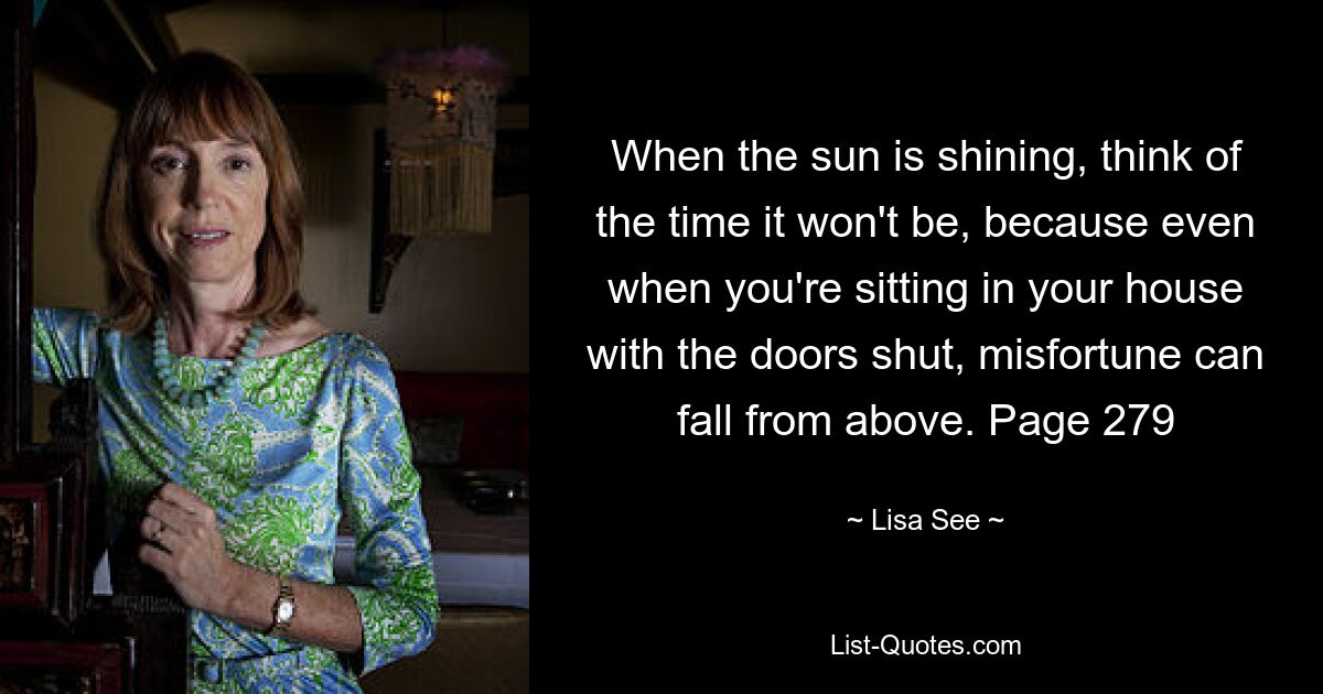 When the sun is shining, think of the time it won't be, because even when you're sitting in your house with the doors shut, misfortune can fall from above. Page 279 — © Lisa See