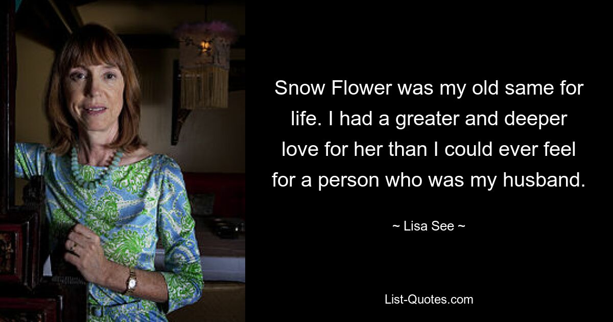 Snow Flower was my old same for life. I had a greater and deeper love for her than I could ever feel for a person who was my husband. — © Lisa See