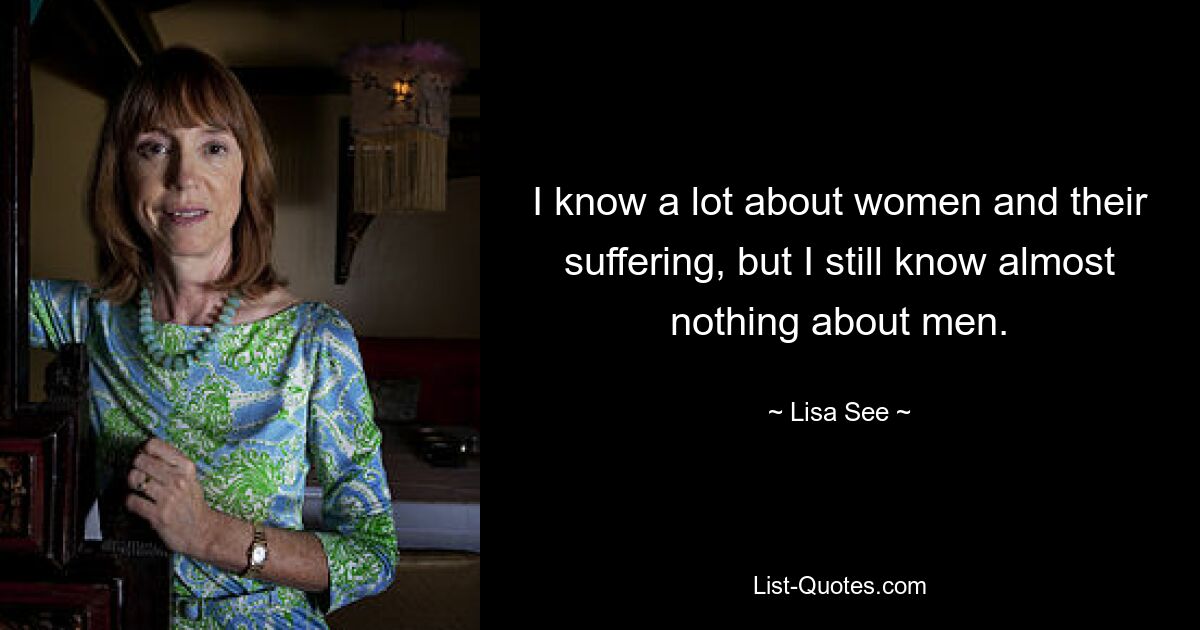 I know a lot about women and their suffering, but I still know almost nothing about men. — © Lisa See