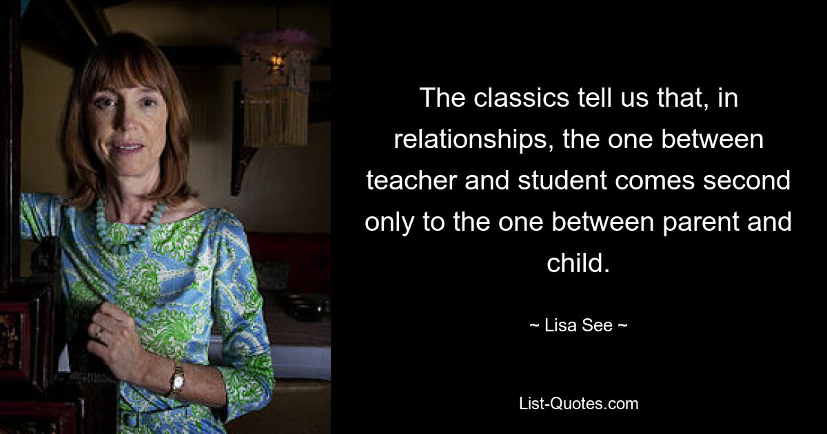 The classics tell us that, in relationships, the one between teacher and student comes second only to the one between parent and child. — © Lisa See