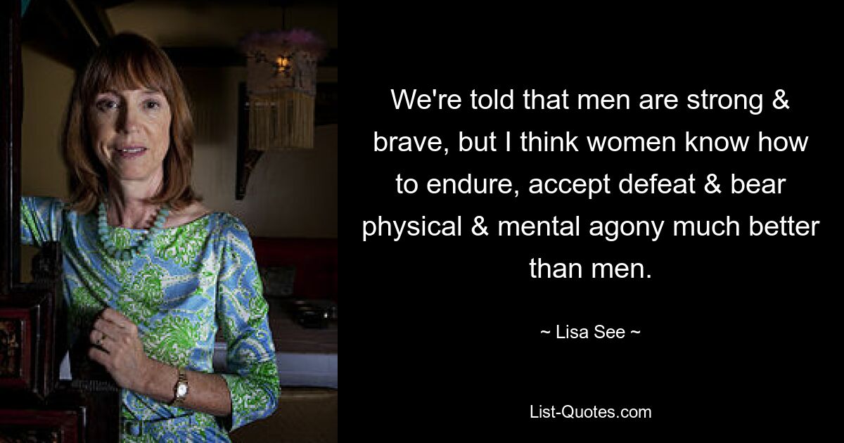 We're told that men are strong & brave, but I think women know how to endure, accept defeat & bear physical & mental agony much better than men. — © Lisa See