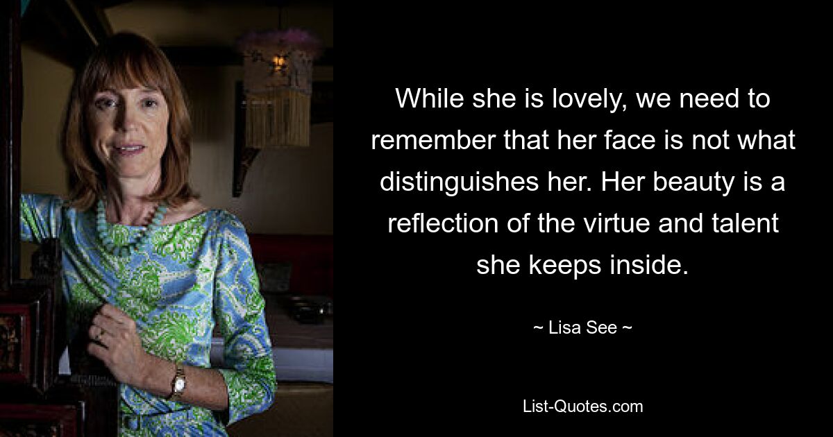 While she is lovely, we need to remember that her face is not what distinguishes her. Her beauty is a reflection of the virtue and talent she keeps inside. — © Lisa See