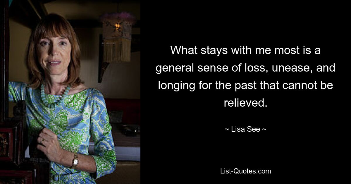 What stays with me most is a general sense of loss, unease, and longing for the past that cannot be relieved. — © Lisa See