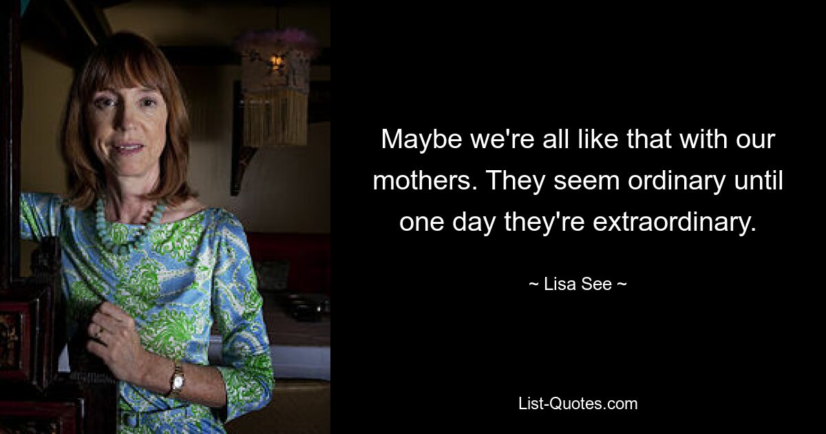 Maybe we're all like that with our mothers. They seem ordinary until one day they're extraordinary. — © Lisa See