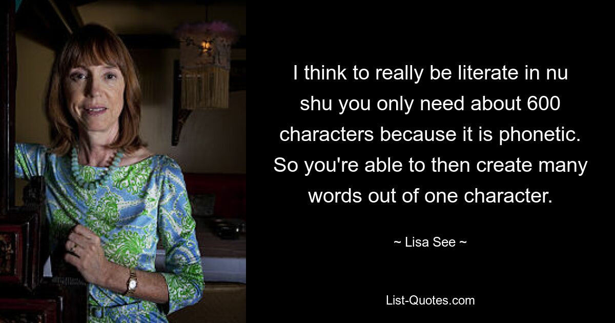 I think to really be literate in nu shu you only need about 600 characters because it is phonetic. So you're able to then create many words out of one character. — © Lisa See