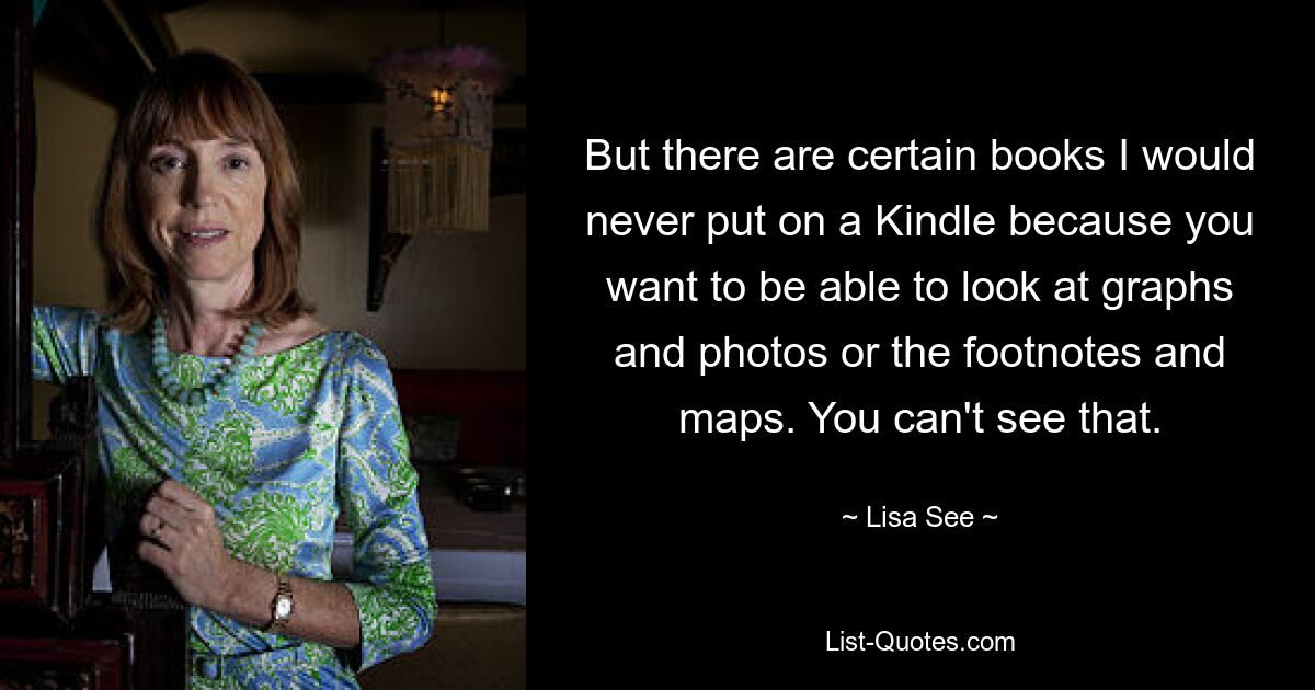 But there are certain books I would never put on a Kindle because you want to be able to look at graphs and photos or the footnotes and maps. You can't see that. — © Lisa See