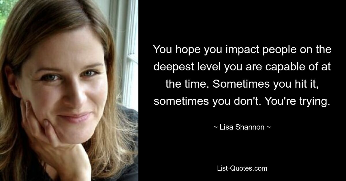 You hope you impact people on the deepest level you are capable of at the time. Sometimes you hit it, sometimes you don't. You're trying. — © Lisa Shannon