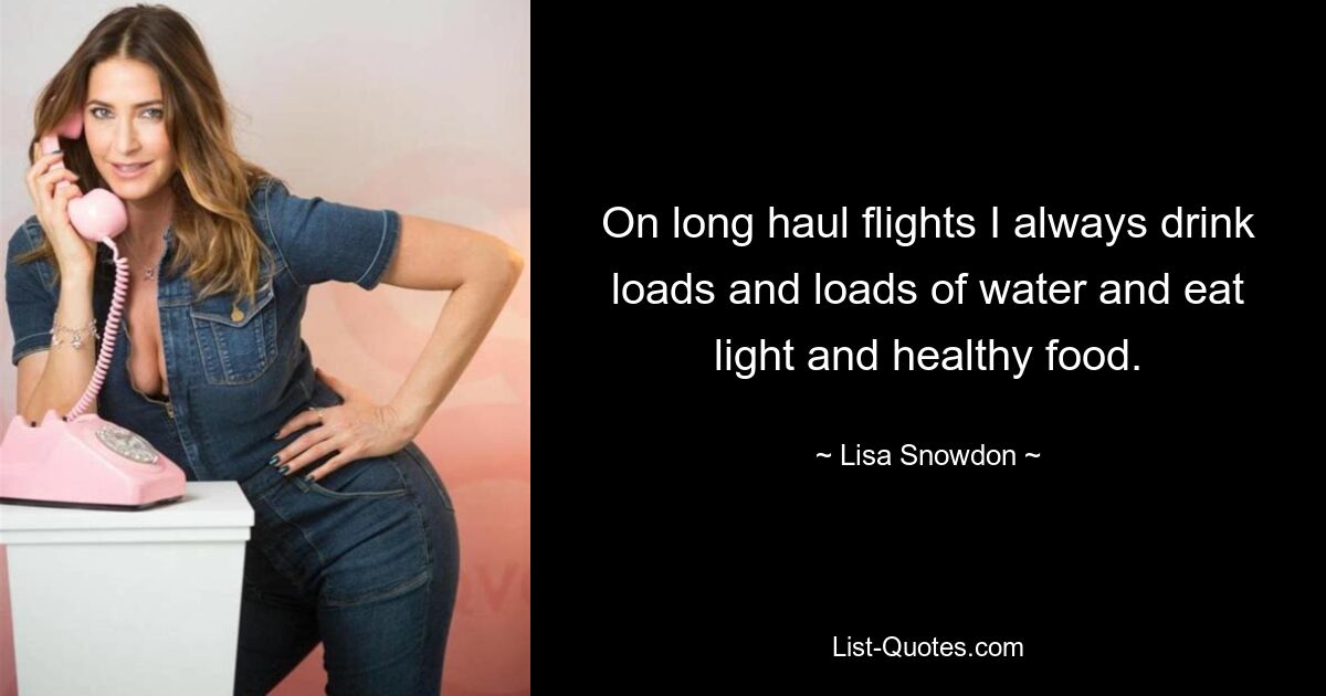 On long haul flights I always drink loads and loads of water and eat light and healthy food. — © Lisa Snowdon