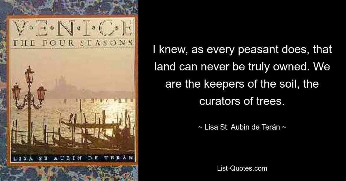 I knew, as every peasant does, that land can never be truly owned. We are the keepers of the soil, the curators of trees. — © Lisa St. Aubin de Terán