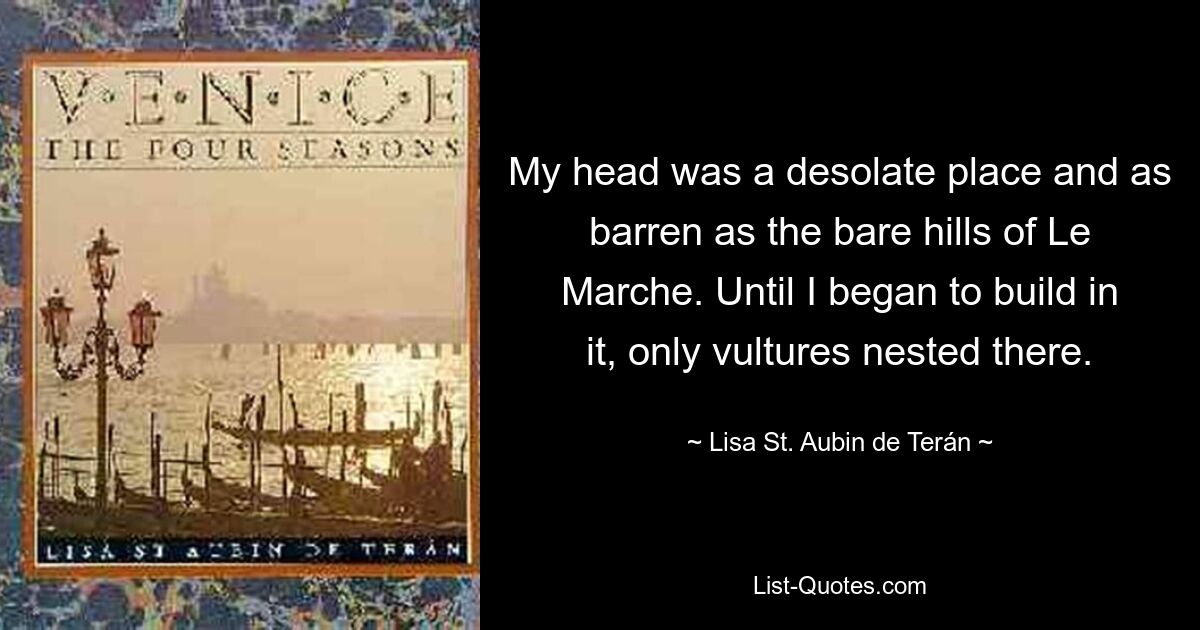 My head was a desolate place and as barren as the bare hills of Le Marche. Until I began to build in it, only vultures nested there. — © Lisa St. Aubin de Terán