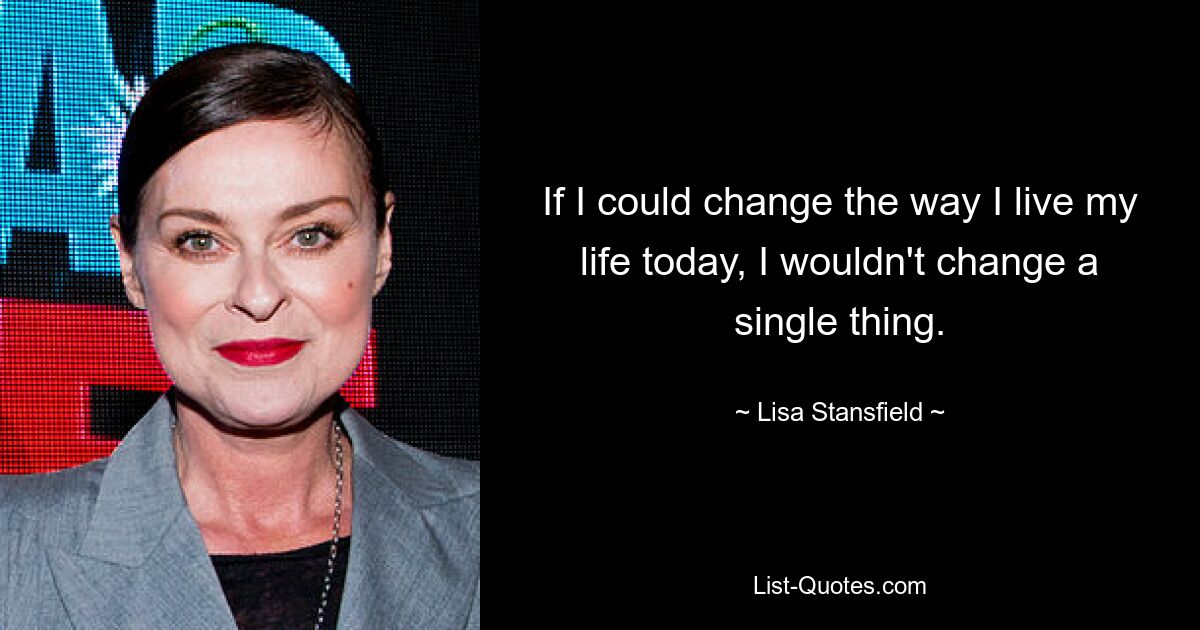 If I could change the way I live my life today, I wouldn't change a single thing. — © Lisa Stansfield