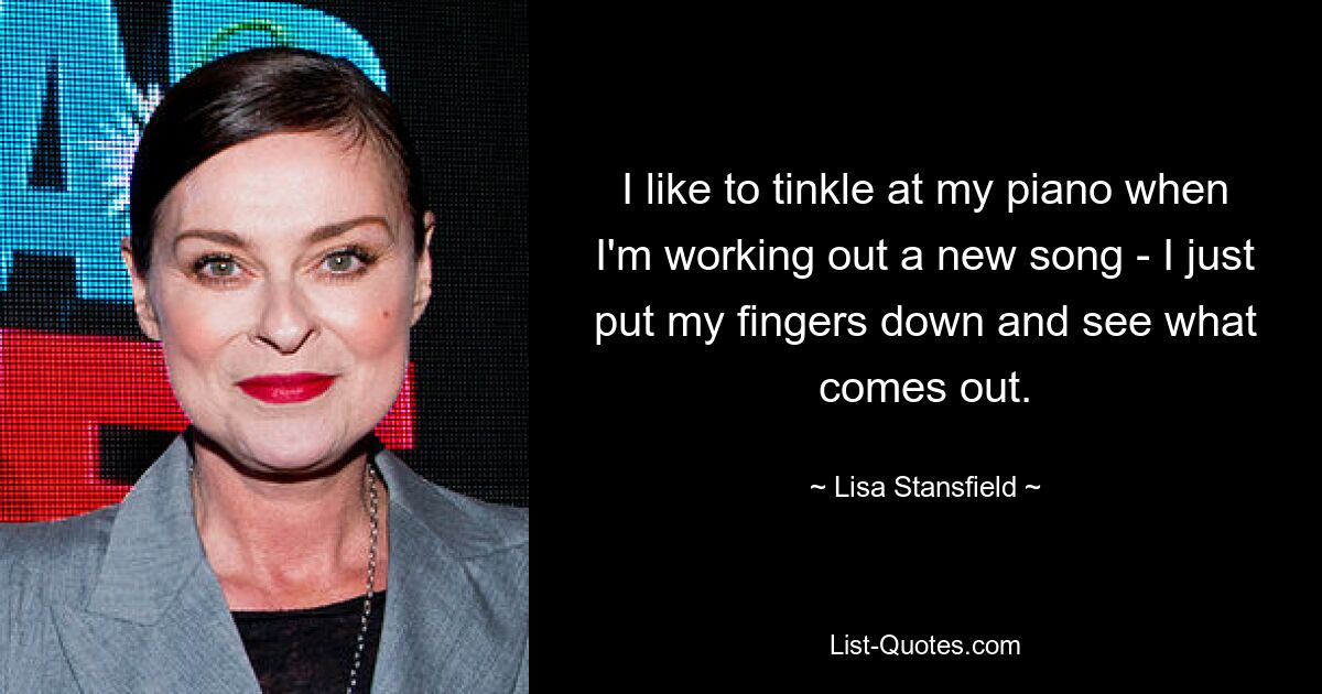 I like to tinkle at my piano when I'm working out a new song - I just put my fingers down and see what comes out. — © Lisa Stansfield