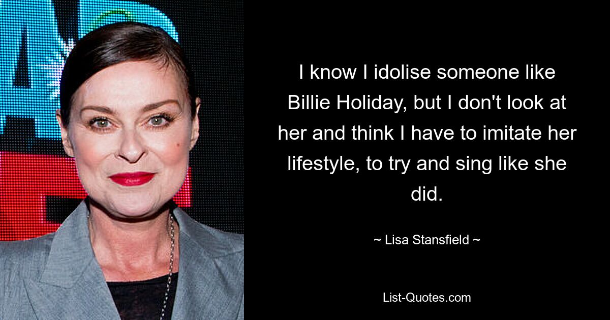 I know I idolise someone like Billie Holiday, but I don't look at her and think I have to imitate her lifestyle, to try and sing like she did. — © Lisa Stansfield