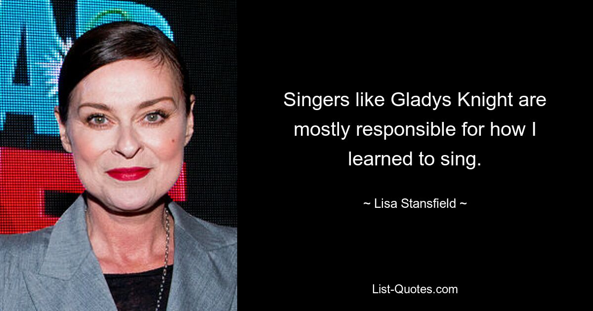 Singers like Gladys Knight are mostly responsible for how I learned to sing. — © Lisa Stansfield