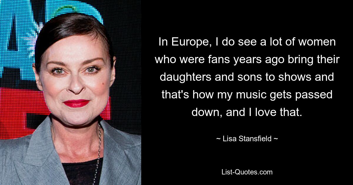 In Europe, I do see a lot of women who were fans years ago bring their daughters and sons to shows and that's how my music gets passed down, and I love that. — © Lisa Stansfield