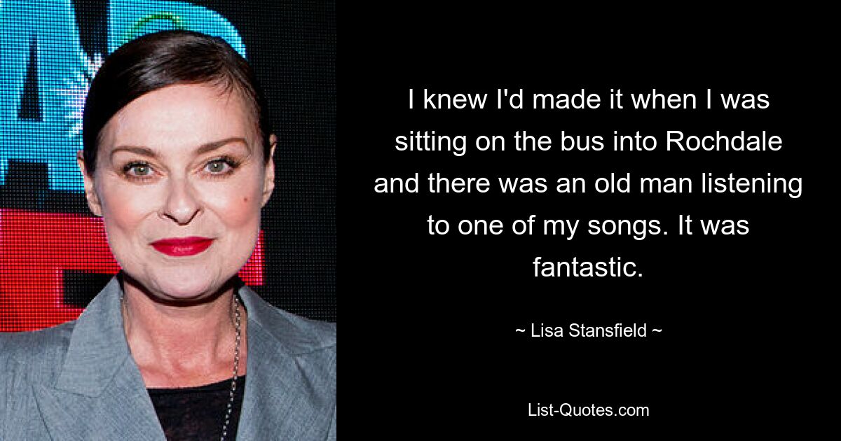 I knew I'd made it when I was sitting on the bus into Rochdale and there was an old man listening to one of my songs. It was fantastic. — © Lisa Stansfield