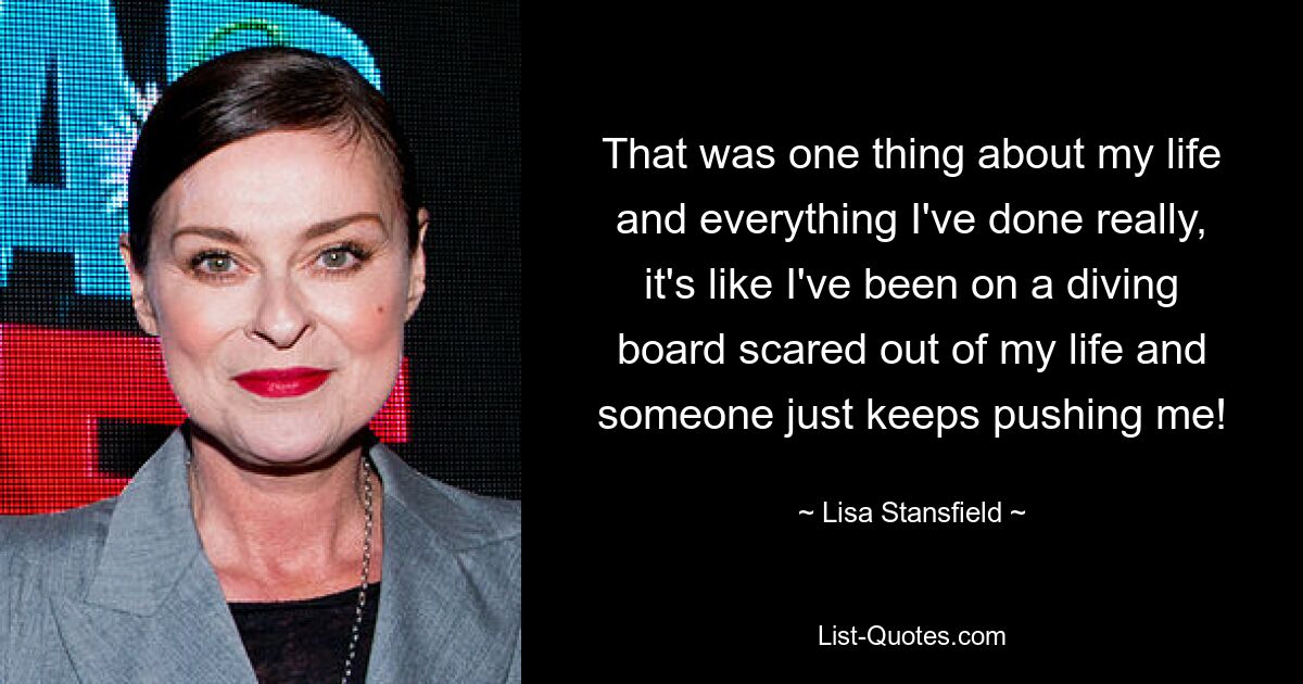 That was one thing about my life and everything I've done really, it's like I've been on a diving board scared out of my life and someone just keeps pushing me! — © Lisa Stansfield