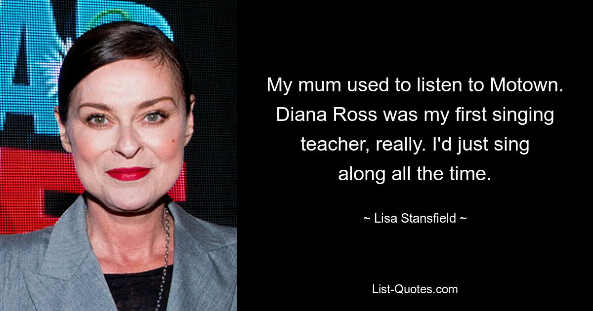 My mum used to listen to Motown. Diana Ross was my first singing teacher, really. I'd just sing along all the time. — © Lisa Stansfield