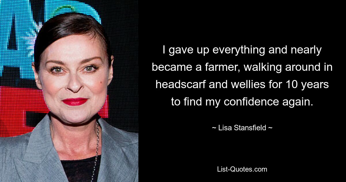 I gave up everything and nearly became a farmer, walking around in headscarf and wellies for 10 years to find my confidence again. — © Lisa Stansfield