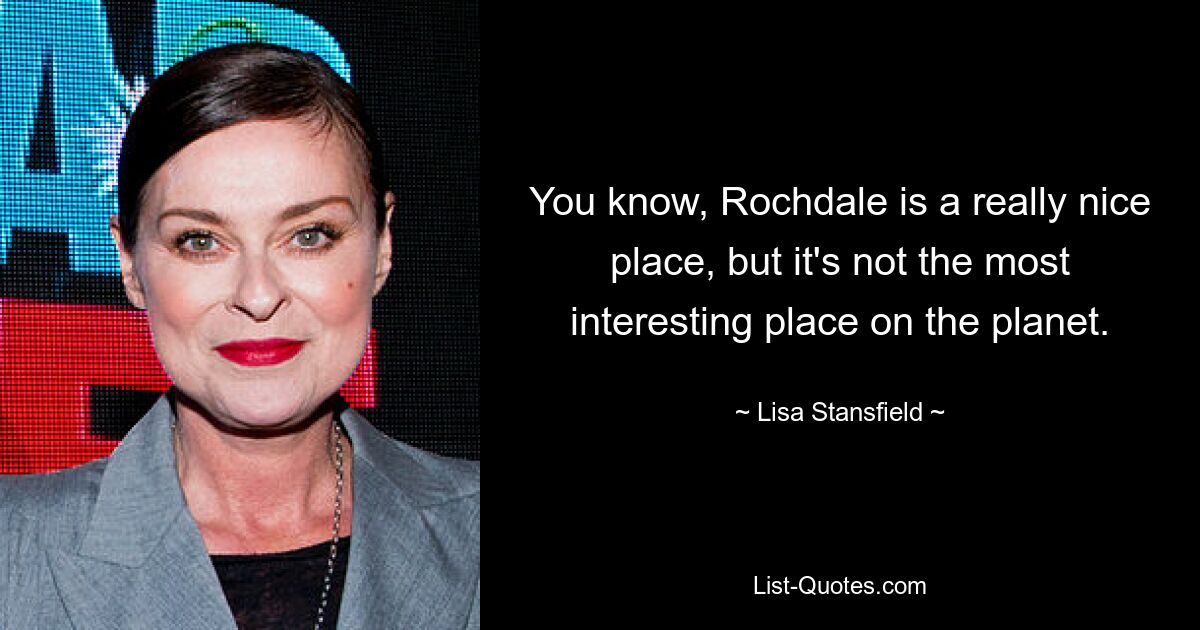 You know, Rochdale is a really nice place, but it's not the most interesting place on the planet. — © Lisa Stansfield