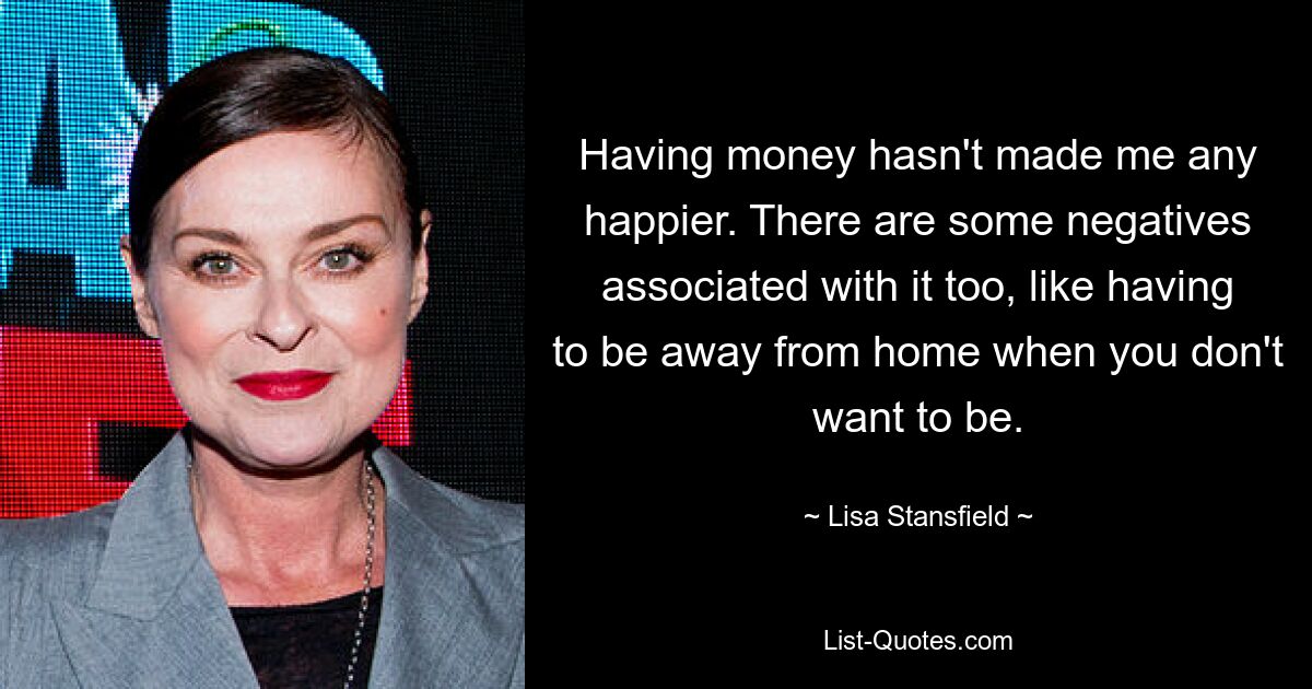 Having money hasn't made me any happier. There are some negatives associated with it too, like having to be away from home when you don't want to be. — © Lisa Stansfield