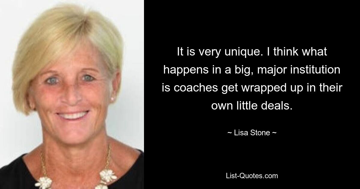 It is very unique. I think what happens in a big, major institution is coaches get wrapped up in their own little deals. — © Lisa Stone