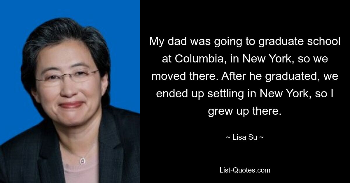 My dad was going to graduate school at Columbia, in New York, so we moved there. After he graduated, we ended up settling in New York, so I grew up there. — © Lisa Su