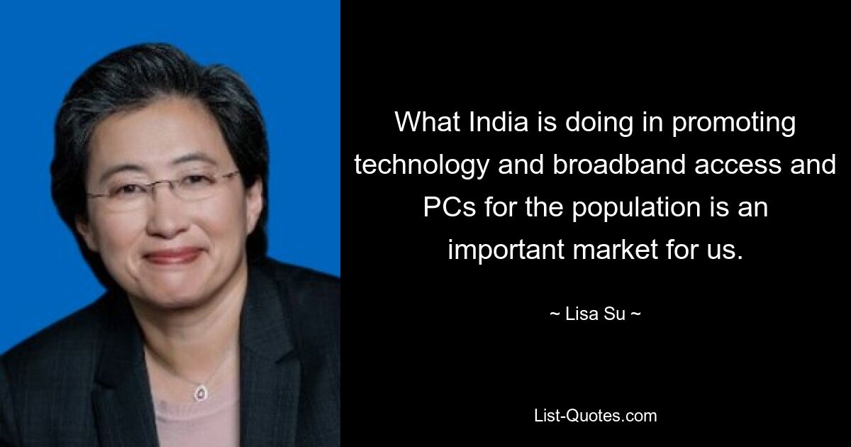 What India is doing in promoting technology and broadband access and PCs for the population is an important market for us. — © Lisa Su