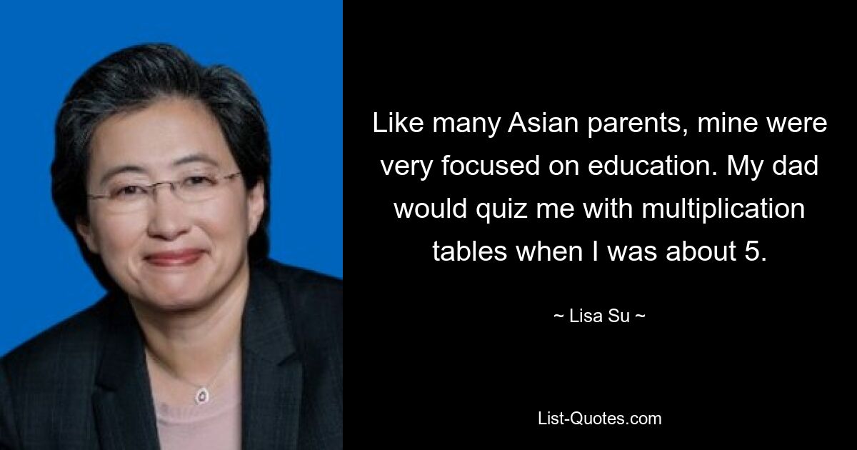 Like many Asian parents, mine were very focused on education. My dad would quiz me with multiplication tables when I was about 5. — © Lisa Su