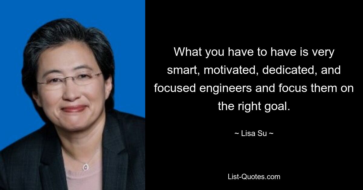 What you have to have is very smart, motivated, dedicated, and focused engineers and focus them on the right goal. — © Lisa Su