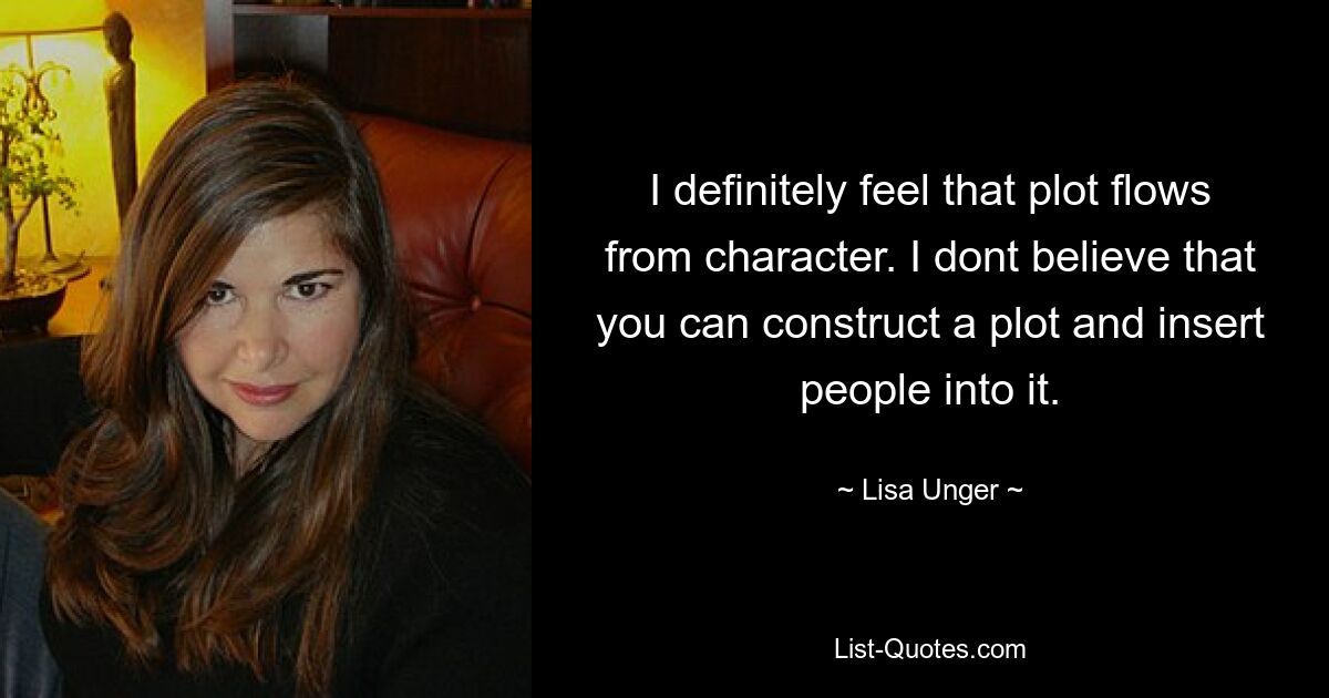 I definitely feel that plot flows from character. I dont believe that you can construct a plot and insert people into it. — © Lisa Unger