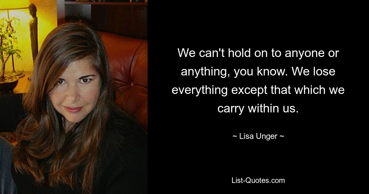 We can't hold on to anyone or anything, you know. We lose everything except that which we carry within us. — © Lisa Unger