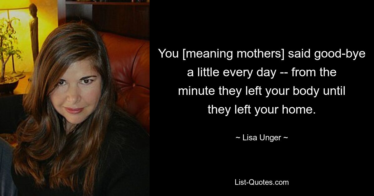 You [meaning mothers] said good-bye a little every day -- from the minute they left your body until they left your home. — © Lisa Unger