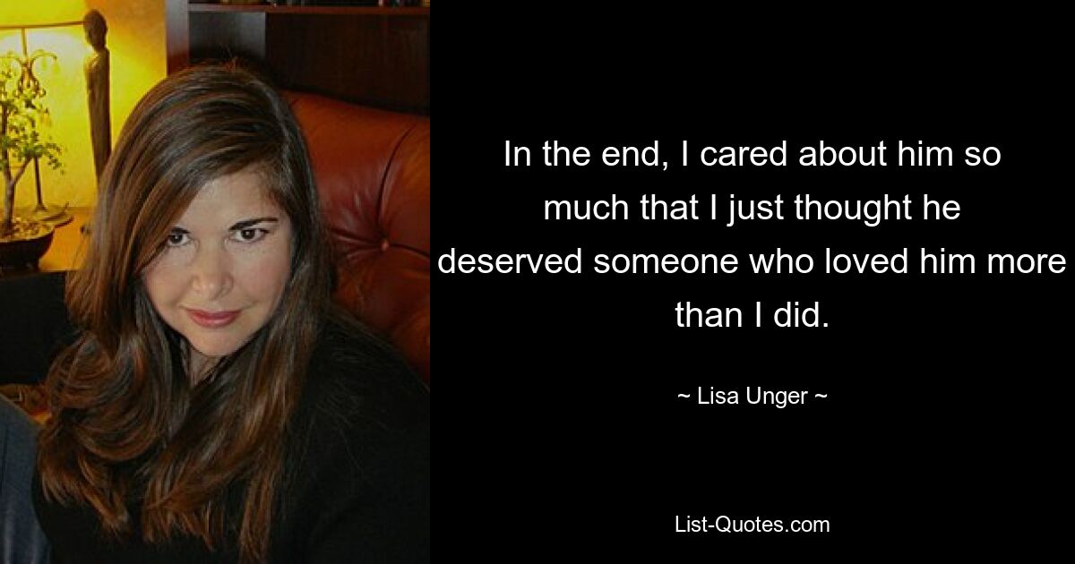 In the end, I cared about him so much that I just thought he deserved someone who loved him more than I did. — © Lisa Unger