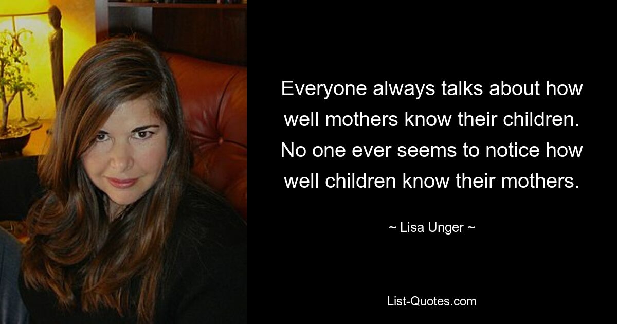 Everyone always talks about how well mothers know their children. No one ever seems to notice how well children know their mothers. — © Lisa Unger