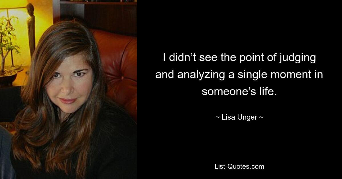 I didn’t see the point of judging and analyzing a single moment in someone’s life. — © Lisa Unger