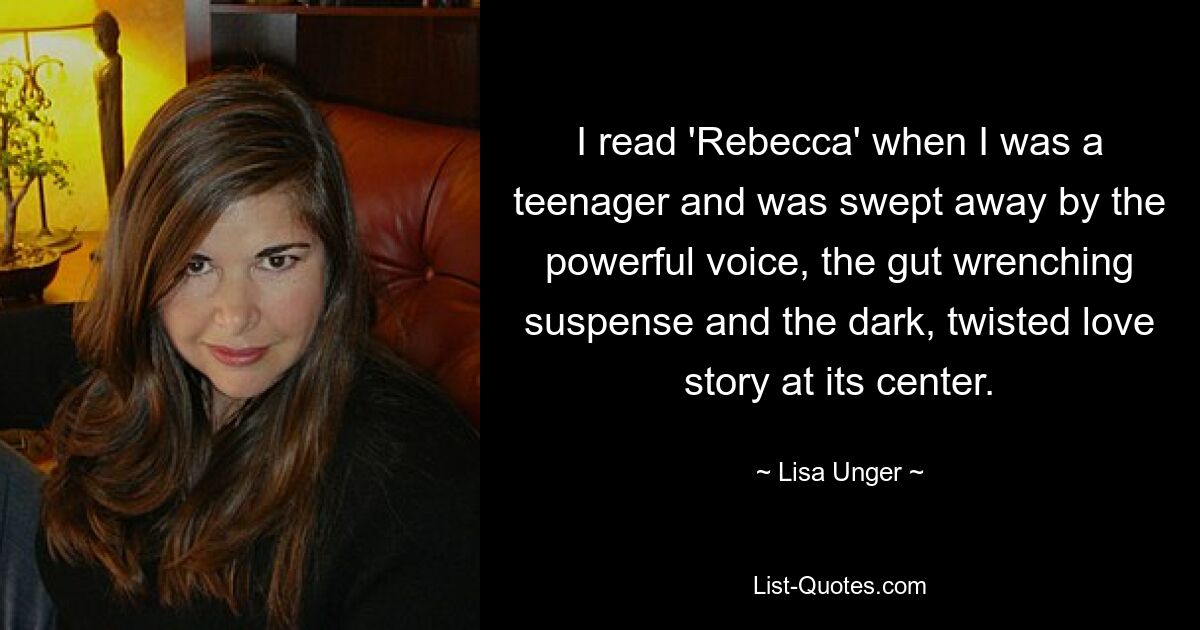 I read 'Rebecca' when I was a teenager and was swept away by the powerful voice, the gut wrenching suspense and the dark, twisted love story at its center. — © Lisa Unger