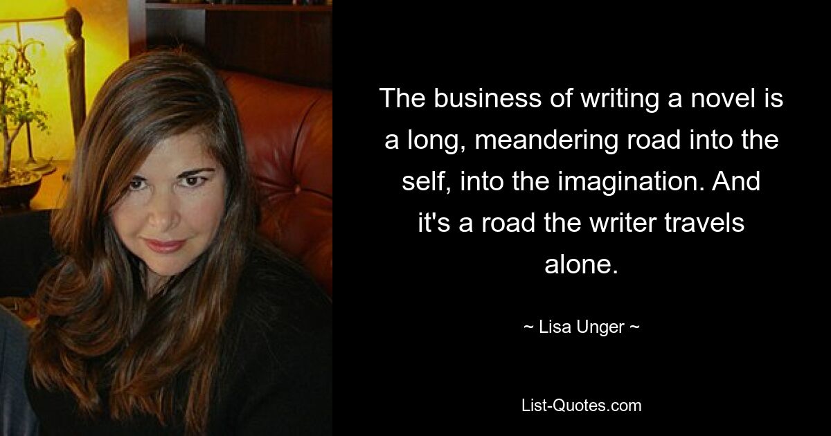 The business of writing a novel is a long, meandering road into the self, into the imagination. And it's a road the writer travels alone. — © Lisa Unger